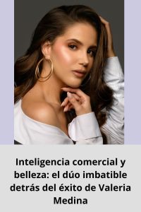 Inteligencia comercial y belleza el dúo imbatible detrás del éxito de Valeria Medina
